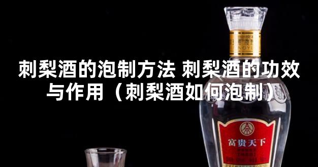 刺梨酒的泡制方法 刺梨酒的功效与作用（刺梨酒如何泡制）